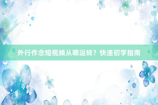 外行作念短视频从哪运转？快速初学指南