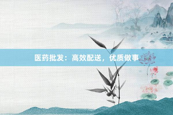 医药批发：高效配送，优质做事
